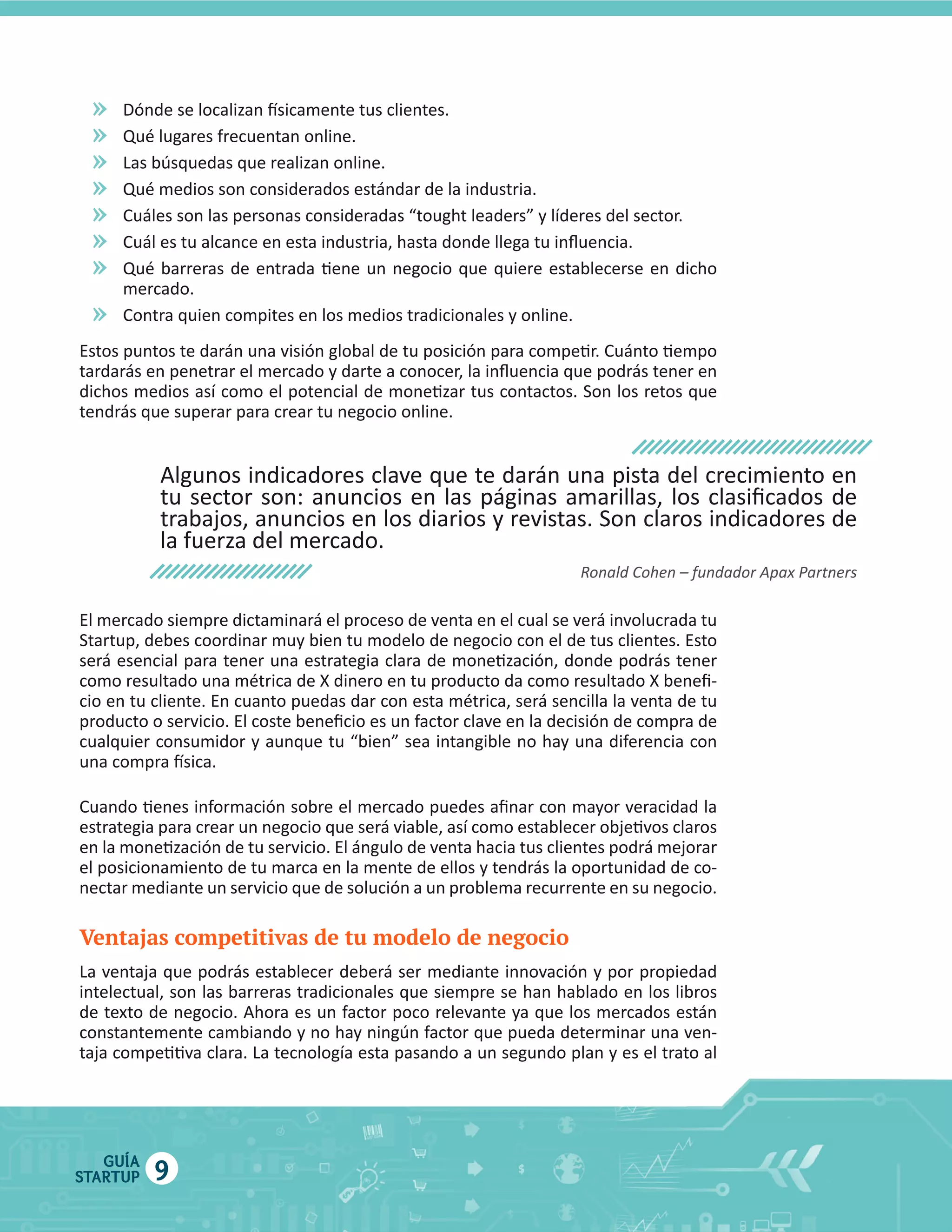 »
»
»
»
»
»
»
»

El  mercado  siempre  dictaminará  el  proceso  de  venta  en  el  cual  se  verá  involucrada  tu  

el  posicionamiento  de  tu  marca  en  la  mente  de  ellos  y  tendrás  la  oportunidad  de  co

Ventajas competitivas de tu modelo de negocio

GUÍA
STARTUP

9

 
