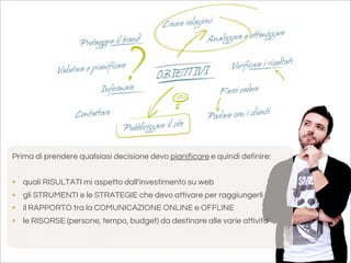 Prima di prendere qualsiasi decisione devo pianificare e quindi definire:


•   quali RISULTATI mi aspetto dall'investimento su web
•   gli STRUMENTI e le STRATEGIE che devo attivare per raggiungerli
•   il RAPPORTO tra la COMUNICAZIONE ONLINE e OFFLINE
•   le RISORSE (persone, tempo, budget) da destinare alle varie attivita’
 