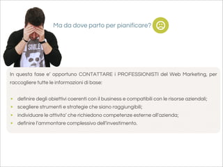 Ma da dove parto per pianificare?




In questa fase e’ opportuno CONTATTARE i PROFESSIONISTI del Web Marketing, per
raccogliere tutte le informazioni di base:


•   definire degli obiettivi coerenti con il business e compatibili con le risorse aziendali;
•   scegliere strumenti e strategie che siano raggiungibili;
•   individuare le attivita’ che richiedono competenze esterne all’azienda;
•   definire l’ammontare complessivo dell’investimento.
 