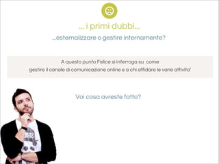 ... i primi dubbi...
           ...esternalizzare o gestire internamente?


               A questo punto Felice si interroga su come
gestire il canale di comunicazione online e a chi affidare le varie attivita’




                      Voi cosa avreste fatto?
 