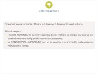 Esternalizzare ?



Potenzialmente e’ possibile affidarsi in tutto e per tutto a qualcuno di esterno.


Attenzione pero’:
• i COSTI AUMENTANO perche’ l’agenzia dovra’ mettere in campo piu’ risorse per
   curare in maniera adeguata la vostra comunicazione;
• la CONOSCENZA dell’AZIENDA non e’ in vendita, ma e’ il frutto dell'esperienza
   maturata nel tempo.
 