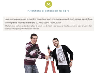 Attenzione ai pericoli del fai da te

Una strategia messa in pratica con strumenti non professionali puo’ essere la migliore
strategia del mondo ma avere SCARSISSIMI RISULTATI.
Rifletteteci se state mandando migliaia di email con Outlook e senza curarvi della normativa sulla privacy, state
facendo dello spam, potreste essere bannati!
 