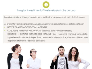 Il miglior investimento? Nelle relazioni che durano

Le collaborazione di lungo periodo sono frutto di un approccio win-win (tutti vincono)


Al progetto va dedicata almeno una risorsa interna accuratamente selezionata per:
• GESTIRE LA RELAZIONE CON L’AGENZIA;
• ACQUISIRE nel tempo KNOW HOW specifico dalla relazione stessa;
• GESTIRE i CANALI STRATEGICI ONLINE per trasferire l'anima aziendale,
   ingrediente fondamentale per il successo del business online, che solo chi conosce
   approfonditamente l'azienda possiede.
 