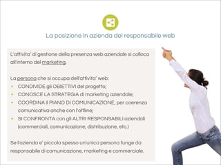 La posizione in azienda del responsabile web

L'attivita’ di gestione della presenza web aziendale si colloca
all'interno del marketing.


La persona che si occupa dell'attivita’ web:
• CONDIVIDE gli OBIETTIVI del progetto;
• CONOSCE LA STRATEGIA di marketing aziendale;
• COORDINA il PIANO DI COMUNICAZIONE, per coerenza
   comunicativa anche con l’offline;
• SI CONFRONTA con gli ALTRI RESPONSABILI aziendali
   (commerciali, comunicazione, distribuzione, etc.)


Se l'azienda e’ piccola spesso un'unica persona funge da
responsabile di comunicazione, marketing e commerciale.
 