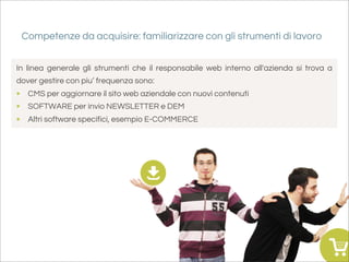 Competenze da acquisire: familiarizzare con gli strumenti di lavoro


In linea generale gli strumenti che il responsabile web interno all'azienda si trova a
dover gestire con piu’ frequenza sono:
• CMS per aggiornare il sito web aziendale con nuovi contenuti
• SOFTWARE per invio NEWSLETTER e DEM
• Altri software specifici, esempio E-COMMERCE
 