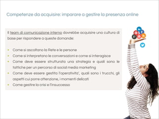 Competenze da acquisire: imparare a gestire la presenza online


Il team di comunicazione interno dovrebbe acquisire una cultura di
base per rispondere a queste domande:


• Come si ascoltano la Rete e le persone
• Come si interpretano le conversazioni e come si interagisce
• Come deve essere strutturata una strategia e quali sono le
   tattiche per un percorso di social media marketing
• Come deve essere gestita l’operativita’, quali sono i trucchi, gli
   aspetti cui porre attenzione, i momenti delicati
• Come gestire la crisi e l’insuccesso
 