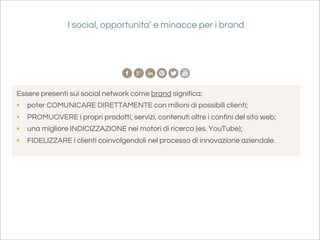 I social, opportunita’ e minacce per i brand




Essere presenti sui social network come brand significa:
•   poter COMUNICARE DIRETTAMENTE con milioni di possibili clienti;
•   PROMUOVERE i propri prodotti, servizi, contenuti oltre i confini del sito web;
•   una migliore INDICIZZAZIONE nei motori di ricerca (es. YouTube);
•   FIDELIZZARE i clienti coinvolgendoli nel processo di innovazione aziendale.
 