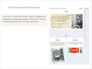 Comunicare brand e valori


Coca-Cola sta usando la propria pagina Facebook per
raccontare la storia del marchio, attraverso la timeline,
includendo aggiornamenti e immagini del passato.
 