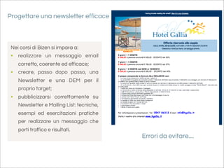 Progettare una newsletter efficace



 Nei corsi di Bizen si impara a:
 • realizzare un messaggio email
    corretto, coerente ed efficace;
 • creare, passo dopo passo, una
    Newsletter e una DEM per il
    proprio target;
 • pubblicizzarsi correttamente su
    Newsletter e Mailing List: tecniche,
    esempi ed esercitazioni pratiche
    per realizzare un messaggio che
    porti traffico e risultati.
                                           Errori da evitare....
 
