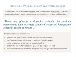 Scrivere per il Web, per gli utenti e per i motori di ricerca

 Scrivere per il web e’ totalmente diverso che scrivere per la carta stampata, ci sono
 regole e possibilita’ molto diverse, grazie anche al supporto della multimedialita’.



“Siamo una giovane e dinamica azienda che produce
internamente tutta una vasta gamma di accessori. Proponiamo
articoli di qualita’ su misura ....”

Nei corsi di Bizen si apprendono:

•   i principi per una comunicazione scritta chiara ed efficace
•   l’ABC per gestire un ufficio stampa online e l’article marketing
•   come funzionano le testate e le redazioni online
•   le tecniche per invitare all'azione gli utenti del proprio sito web
•   le nozioni di base per realizzare testi persuasivi per gli utenti e visibili ai motori
 