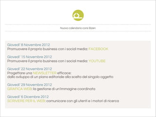 Nuovo calendario corsi Bizen




Giovedi’ 8 Novembre 2012
Promuovere il proprio business con i social media: FACEBOOK

Giovedi’ 15 Novembre 2012
Promuovere il proprio business con i social media: YOUTUBE

Giovedi’ 22 Novembre 2012
Progettare una NEWSLETTER efficace:
dallo sviluppo di un piano editoriale alla scelta del singolo oggetto

Giovedi’ 29 Novembre 2012
GRAFICA WEB: la gestione di un'immagine coordinata

Giovedi’ 6 Dicembre 2012
SCRIVERE PER IL WEB: comunicare con gli utenti e i motori di ricerca
 