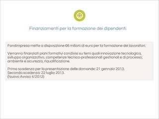 Finanziamenti per la formazione dei dipendenti


Fondimpresa mette a disposizione 66 milioni di euro per la formazione dei lavoratori.

Verranno finanziati piani formativi condivisi su temi quali innovazione tecnologica,
sviluppo organizzativo, competenze tecnico-professionali gestionali e di processo,
ambiente e sicurezza, riqualificazione.

Prima scadenza per la presentazione delle domande: 21 gennaio 2013.
Seconda scadenza: 22 luglio 2013.
(Nuovo Avviso 4/2012)
 
