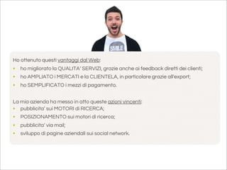 Ho ottenuto questi vantaggi dal Web:
• ho migliorato la QUALITA’ SERVIZI, grazie anche ai feedback diretti dei clienti;
• ho AMPLIATO i MERCATI e la CLIENTELA, in particolare grazie all'export;
• ho SEMPLIFICATO i mezzi di pagamento.

La mia azienda ha messo in atto queste azioni vincenti:
• pubblicita’ sui MOTORI di RICERCA;
• POSIZIONAMENTO sui motori di ricerca;
• pubblicita’ via mail;
• sviluppo di pagine aziendali sui social network.
 