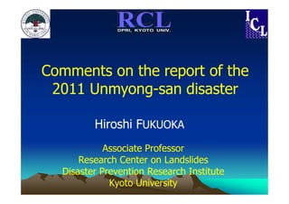 DPRI, KYOTO UNIV.




Comments on the report of the
 2011 Unmyong-san disaster

         Hiroshi FUKUOKA
            Associate Professor
      Research Center on Landslides
  Disaster Prevention Research Institute
             Kyoto University
 