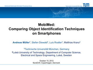 Distributed Multimodal Information Processing Group                                   Technische Universität München




                      MobiMed:
       Comparing Object Identification Techniques
                  on Smartphones

               Andreas Möller1, Stefan Diewald1, Luis Roalter1, Matthias Kranz2

                                   1Technische
                                      Universität München, Germany
             2Luleå University of Technology, Department of Computer Science,

                     Electrical and Space Engineering, Luleå, Sweden

                                                             October 15, 2012
                                                      NordiCHI, Copenhagen, Denmark
 