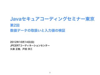 Javaセキュアコーディングセミナー東京
第2回
数値データの取扱いと入力値の検証


2012年10月14日(日)
JPCERTコーディネーションセンター
久保 正樹，戸田 洋三




                  1
 