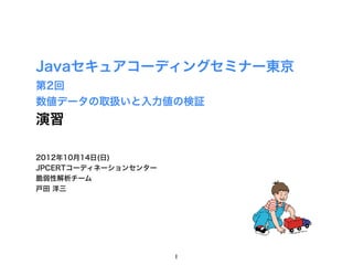 Javaセキュアコーディングセミナー東京
第2回
数値データの取扱いと入力値の検証
演習

2012年10月14日(日)
JPCERTコーディネーションセンター
脆弱性解析チーム
戸田 洋三




                      1
 