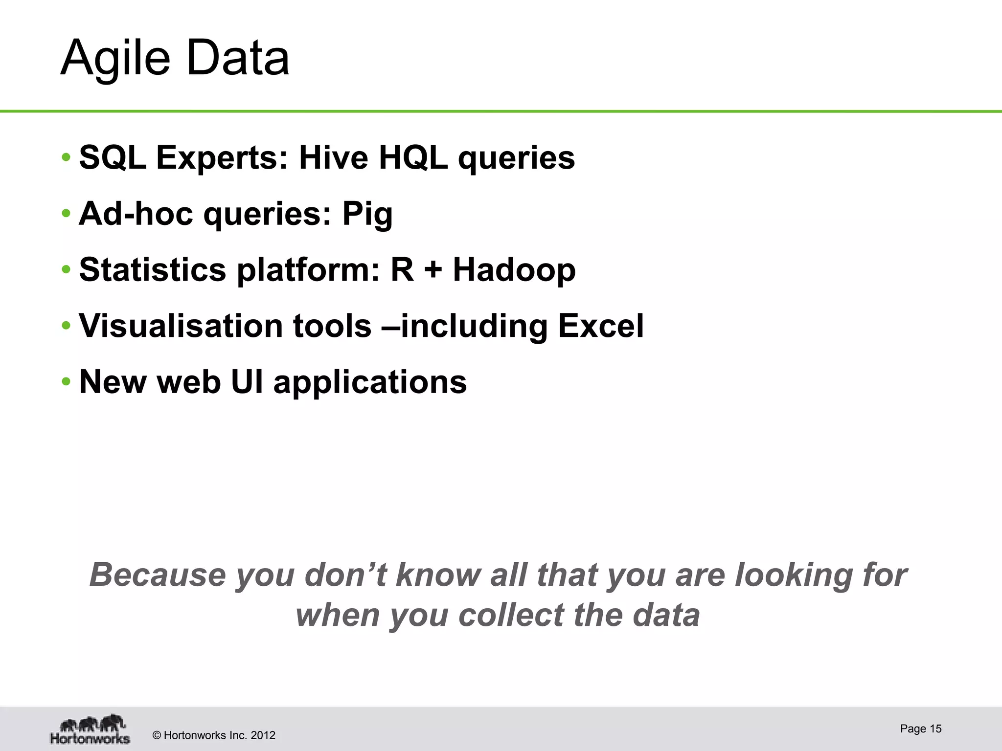 Agile Data
• SQL Experts: Hive HQL queries
• Ad-hoc queries: Pig
• Statistics platform: R + Hadoop
• Visualisation tools –including Excel
• New web UI applications




 Because you don’t know all that you are looking for
            when you collect the data


                                                   Page 15
      © Hortonworks Inc. 2012
 