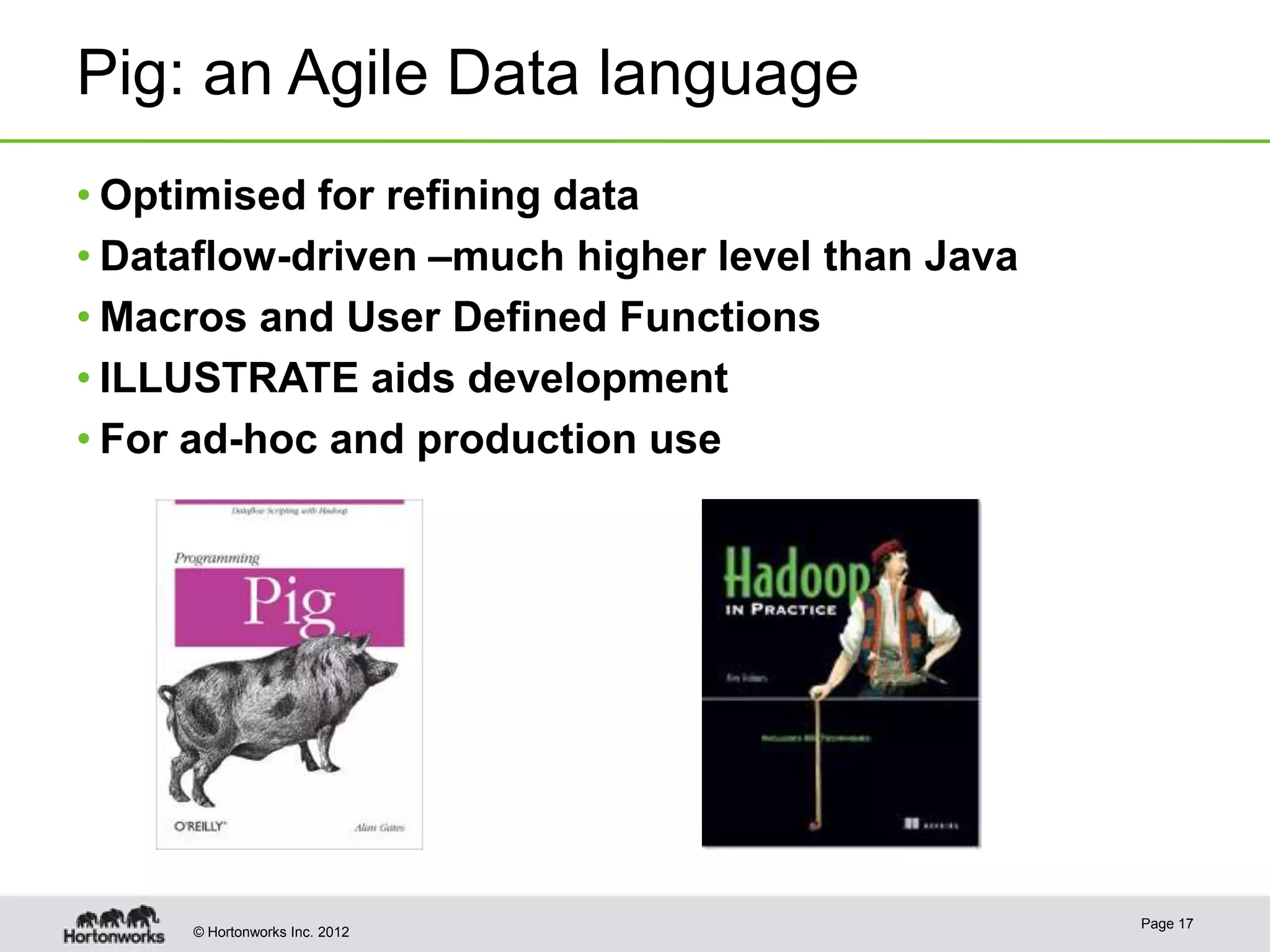 Pig: an Agile Data language
• Optimised for refining data
• Dataflow-driven –much higher level than Java
• Macros and User Defined Functions
• ILLUSTRATE aids development
• For ad-hoc and production use




                                                 Page 17
     © Hortonworks Inc. 2012
 