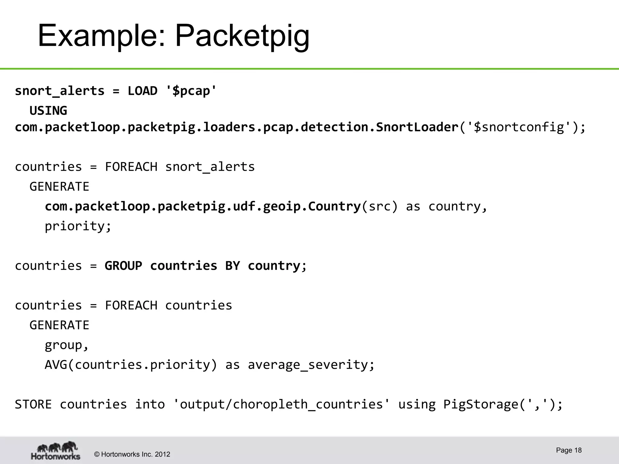 Example: Packetpig
snort_alerts = LOAD '$pcap'
  USING
com.packetloop.packetpig.loaders.pcap.detection.SnortLoader('$snortconfig');

countries = FOREACH snort_alerts
  GENERATE
    com.packetloop.packetpig.udf.geoip.Country(src) as country,
    priority;

countries = GROUP countries BY country;

countries = FOREACH countries
  GENERATE
    group,
    AVG(countries.priority) as average_severity;

STORE countries into 'output/choropleth_countries' using PigStorage(',');


                                                                       Page 18
          © Hortonworks Inc. 2012
 