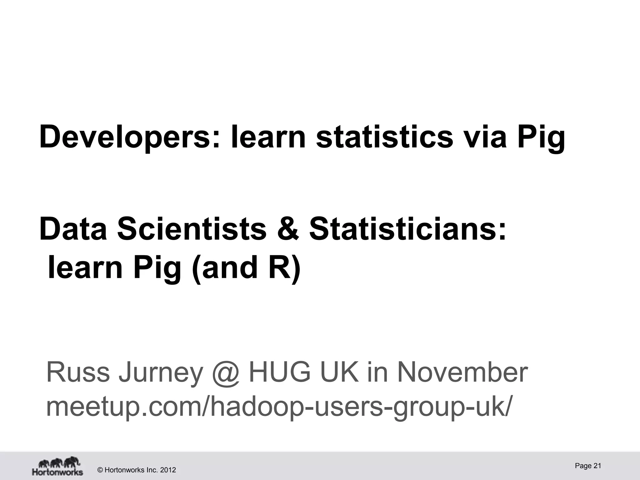 Developers: learn statistics via Pig

Data Scientists & Statisticians:
learn Pig (and R)


Russ Jurney @ HUG UK in November
meetup.com/hadoop-users-group-uk/
                                       Page 21
    © Hortonworks Inc. 2012
 