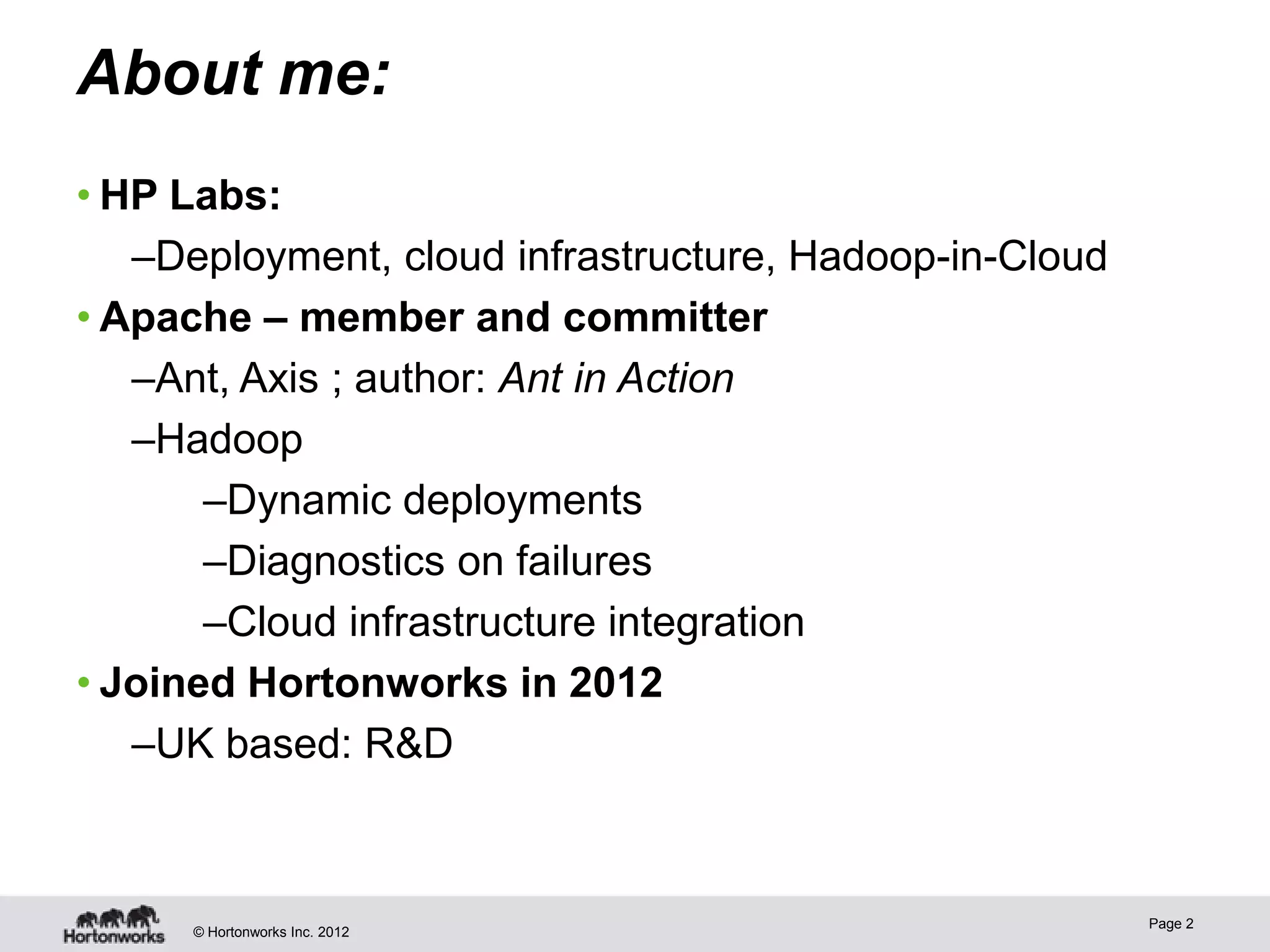 About me:
• HP Labs:
   –Deployment, cloud infrastructure, Hadoop-in-Cloud
• Apache – member and committer
   –Ant, Axis ; author: Ant in Action
   –Hadoop
       –Dynamic deployments
       –Diagnostics on failures
       –Cloud infrastructure integration
• Joined Hortonworks in 2012
   –UK based: R&D



                                                        Page 2
      © Hortonworks Inc. 2012
 