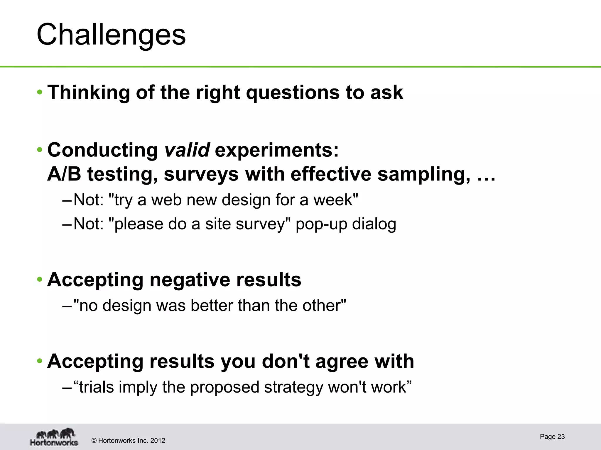 Challenges
• Thinking of the right questions to ask

• Conducting valid experiments:
  A/B testing, surveys with effective sampling, …
  – Not: "try a web new design for a week"
  – Not: "please do a site survey" pop-up dialog


• Accepting negative results
  – "no design was better than the other"


• Accepting results you don't agree with
  – “trials imply the proposed strategy won't work”

                                                      Page 23
      © Hortonworks Inc. 2012
 