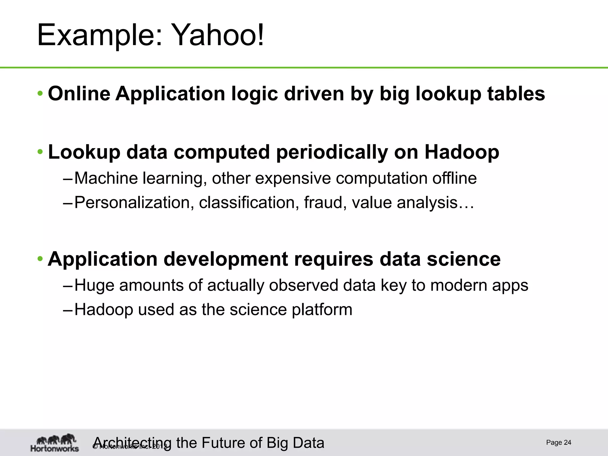 Example: Yahoo!
• Online Application logic driven by big lookup tables

• Lookup data computed periodically on Hadoop
  – Machine learning, other expensive computation offline
  – Personalization, classification, fraud, value analysis…


• Application development requires data science
  – Huge amounts of actually observed data key to modern apps
  – Hadoop used as the science platform




      Architecting
      © Hortonworks Inc. 2012 the Future of Big Data
                                                                Page 24
 