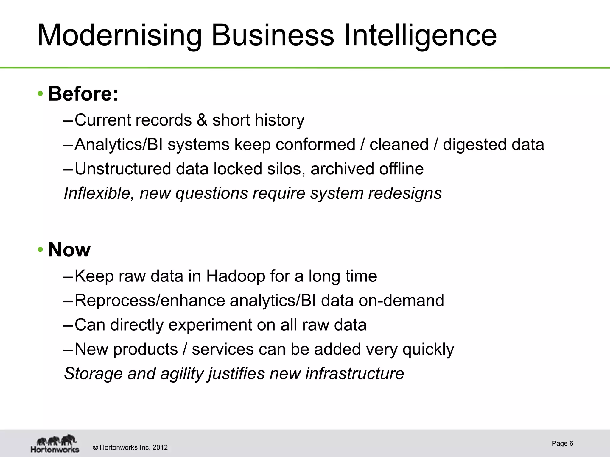 Modernising Business Intelligence
• Before:
  – Current records & short history
  – Analytics/BI systems keep conformed / cleaned / digested data
  – Unstructured data locked silos, archived offline
  Inflexible, new questions require system redesigns


• Now
  – Keep raw data in Hadoop for a long time
  – Reprocess/enhance analytics/BI data on-demand
  – Can directly experiment on all raw data
  – New products / services can be added very quickly
  Storage and agility justifies new infrastructure


                                                                    Page 6
        © Hortonworks Inc. 2012
 