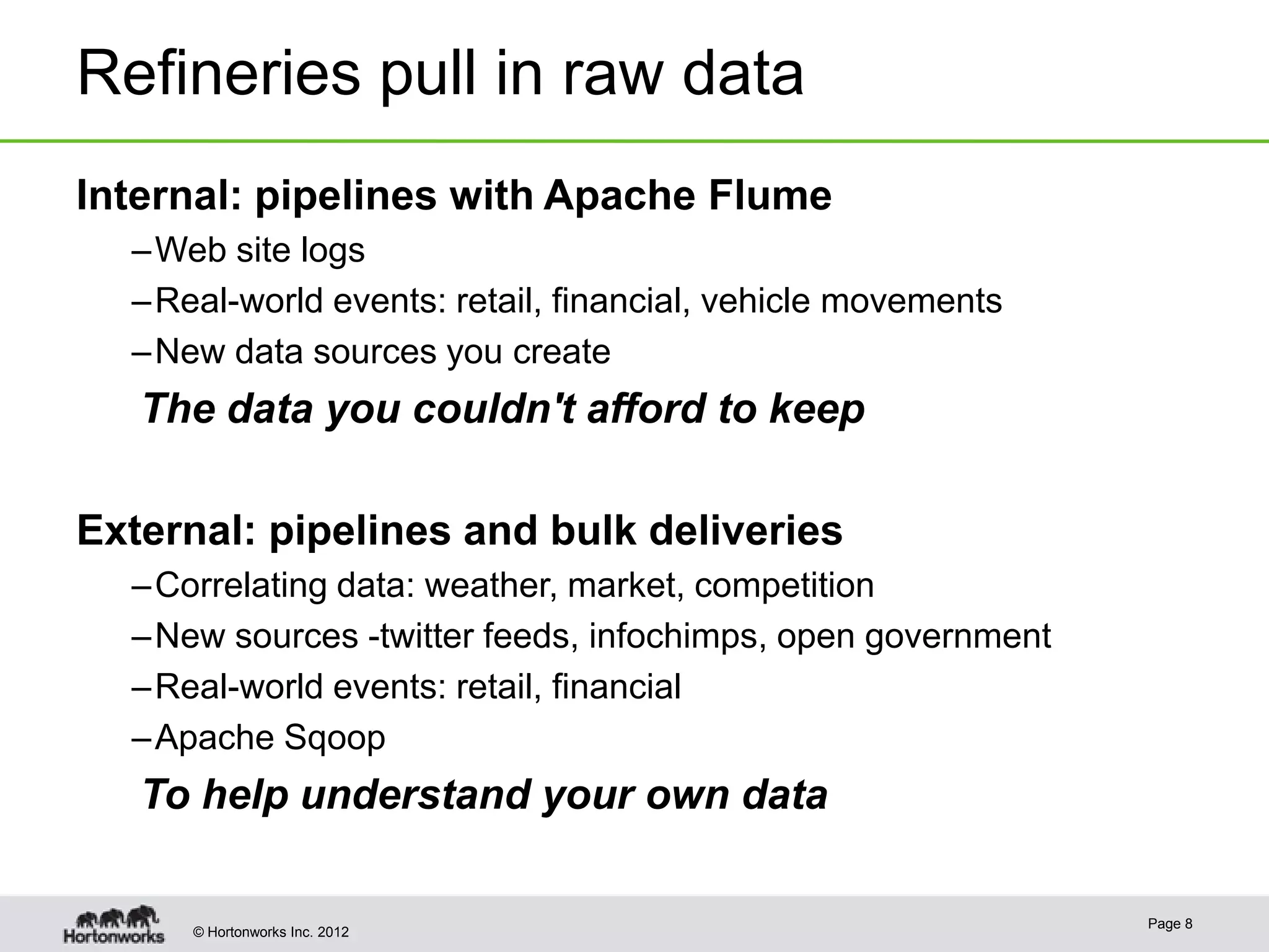 Refineries pull in raw data
Internal: pipelines with Apache Flume
  – Web site logs
  – Real-world events: retail, financial, vehicle movements
  – New data sources you create
   The data you couldn't afford to keep

External: pipelines and bulk deliveries
  – Correlating data: weather, market, competition
  – New sources -twitter feeds, infochimps, open government
  – Real-world events: retail, financial
  – Apache Sqoop
   To help understand your own data

                                                              Page 8
      © Hortonworks Inc. 2012
 