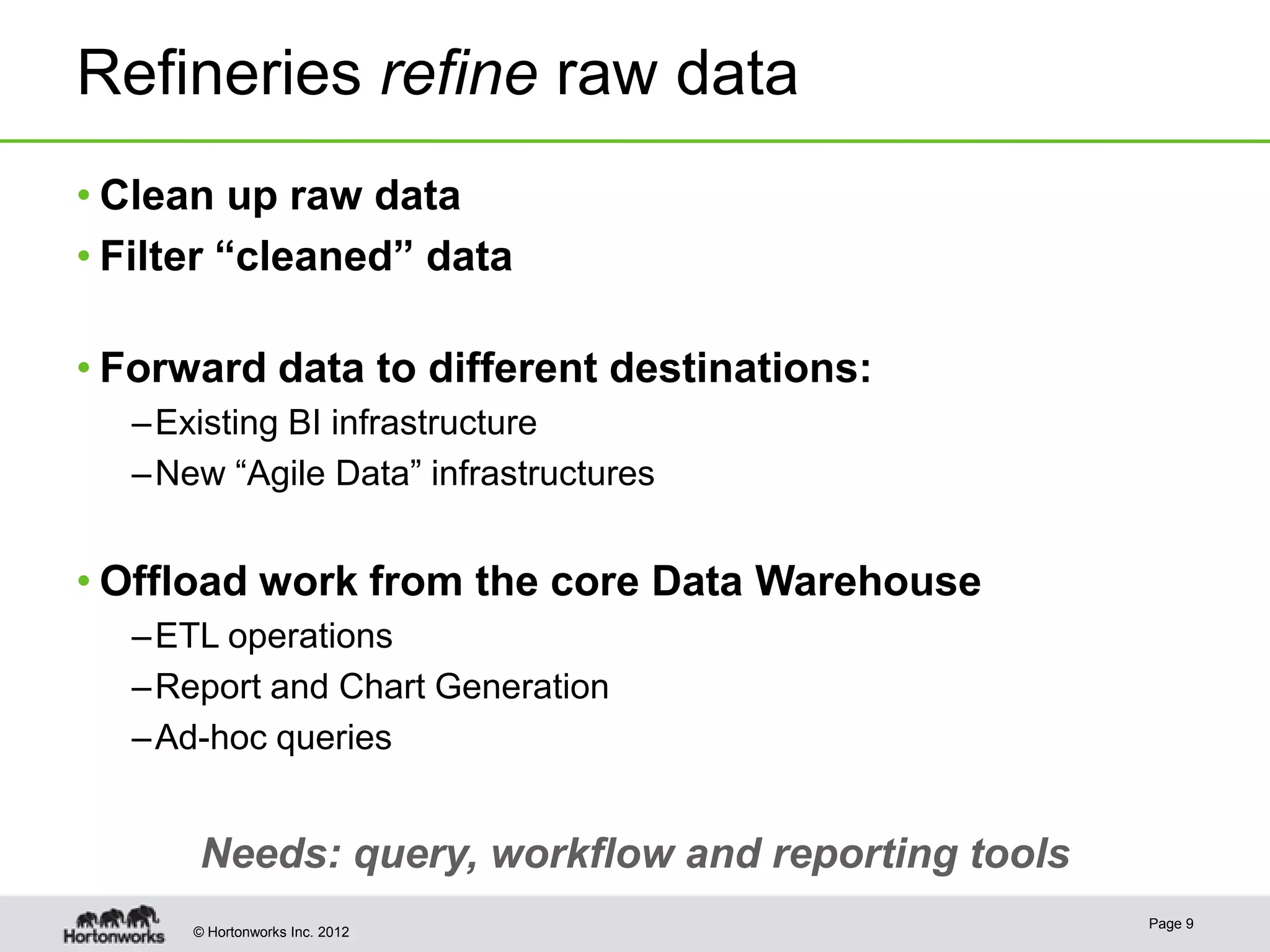 Refineries refine raw data
• Clean up raw data
• Filter “cleaned” data

• Forward data to different destinations:
  – Existing BI infrastructure
  – New “Agile Data” infrastructures


• Offload work from the core Data Warehouse
  – ETL operations
  – Report and Chart Generation
  – Ad-hoc queries


      Needs: query, workflow and reporting tools
                                                   Page 9
      © Hortonworks Inc. 2012
 