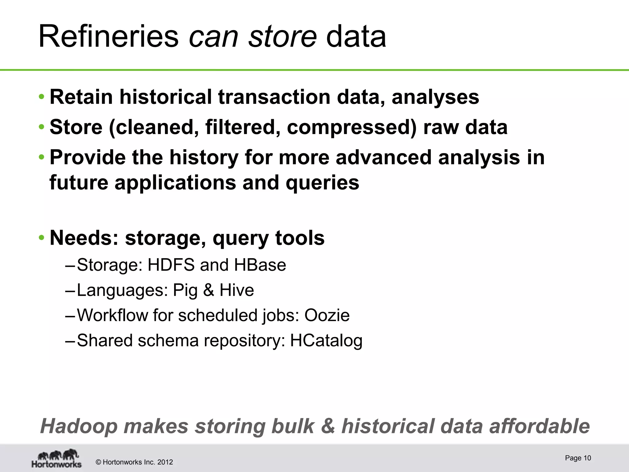 Refineries can store data
• Retain historical transaction data, analyses
• Store (cleaned, filtered, compressed) raw data
• Provide the history for more advanced analysis in
  future applications and queries

• Needs: storage, query tools
  – Storage: HDFS and HBase
  – Languages: Pig & Hive
  – Workflow for scheduled jobs: Oozie
  – Shared schema repository: HCatalog



Hadoop makes storing bulk & historical data affordable
                                                      Page 10
     © Hortonworks Inc. 2012
 
