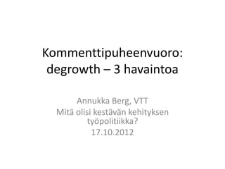 Kommenttipuheenvuoro:
 degrowth – 3 havaintoa

       Annukka Berg, VTT
  Mitä olisi kestävän kehityksen
          työpolitiikka?
            17.10.2012
 