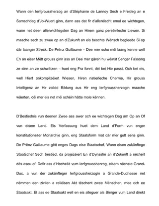 Wann den Ierfgroussherzog an d’Stéphanie de Lannoy Sech e Freideg an e

Samschdeg d’Jo-Wuert ginn, dann ass dat fir d’alleréischt emol ee wichtegen,

wann net deen allerwichtegsten Dag an Hirem ganz perséinleche Liewen. Si

maache sech zu zwee op an d’Zukunft an eis beschte Wënsch begleede Si op

där laanger Streck. De Prënz Guillaume – Dee mer scho méi laang kenne well

En an eiser Mëtt grouss ginn ass an Dee mer gären hu wéinst Senger Fassong

ze sinn an ze schwätzen – huet eng Fra fonnt, déi bei Hie passt. Och bei eis,

well Hiert onkomplizéiert Wiesen, Hiren natierleche Charme, Hir grouss

Intelligenz an Hir zolidd Bildung aus Hir eng Ierfgroussherzogin maache

wäerten, déi mer eis net méi schéin hätte mole kënnen.




D’Bestiednis vun deenen Zwee ass awer och ee wichtegen Dag am Op an Of

vun eisem Land. Eis Verfassung huet dem Land d’Form vun enger

konstitutioneller Monarchie ginn, eng Staatsform mat där mer gutt eens ginn.

De Prënz Guillaume gëtt enges Dags eise Staatschef. Wann eisen zukünftege

Staatschef Sech bestied, da projezéiert En d’Dynastie an d’Zukunft a séchert

dës esou of. Dofir ass d’Hochzäit vum Ierfgroussherzog, eisem nächste Grand-

Duc, a vun der zukünfteger Ierfgroussherzogin a Grande-Duchesse net

nëmmen een zivilen a reliéisen Akt tëschent zwee Mënschen, mee och ee

Staatsakt. Et ass ee Staatsakt well en eis alleguer als Bierger vum Land direkt
 