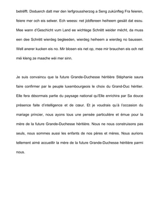 betrëfft. Doduerch datt mer den Ierfgroussherzog a Seng zukünfteg Fra feieren,

feiere mer och eis selwer. Ech weess: net jiddfereen heiheem gesäit dat esou.

Mee wann d’Geschicht vum Land ee wichtege Schrëtt weider mécht, da muss

een dee Schrëtt wierdeg begleeden, wierdeg heiheem a wierdeg no baussen.

Well anerer kucken eis no. Mir blosen eis net op, mee mir brauchen eis och net

méi kleng ze maache wéi mer sinn.




Je suis convaincu que la future Grande-Duchesse héritière Stéphanie saura

faire confirmer par le peuple luxembourgeois le choix du Grand-Duc héritier.

Elle fera désormais partie du paysage national qu’Elle enrichira par Sa douce

présence faite d’intelligence et de cœur. Et je voudrais qu’à l’occasion du

mariage princier, nous ayons tous une pensée particulière et émue pour la

mère de la future Grande-Duchesse héritière. Nous ne nous construisons pas

seuls, nous sommes aussi les enfants de nos pères et mères. Nous aurions

tellement aimé accueillir la mère de la future Grande-Duchesse héritière parmi

nous.
 
