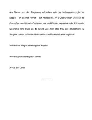 Am Numm vun der Regierung wënschen ech der ierfgroussherzoglecher

Koppel – an eis mat Hinnen – dat Allerbescht. An d’Gléckwënsch wëll ech de

Grand-Duc an d’Grande-Duchesse mat aschléissen, souwéi och der Prinzessin

Stéphanie Hire Papp an de Grand-Duc Jean Dee frou ass d’Geschicht vu

Sengem noblen Haus sech harmonesch weider entwécklen ze gesinn.




Vive eis nei ierfgroussherzoglech Koppel!




Vive eis groussherzoglech Famill!




A vive eist Land!




                                    -------------
 