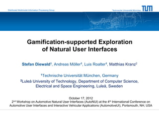 Distributed Multimodal Information Processing Group                      Technische Universität München




                    Gamification-supported Exploration
                        of Natural User Interfaces

               Stefan Diewald1, Andreas Möller1, Luis Roalter1, Matthias Kranz2

                                   1Technische
                                      Universität München, Germany
             2Luleå University of Technology, Department of Computer Science,

                     Electrical and Space Engineering, Luleå, Sweden

                                            October 17, 2012
    2nd
     Workshop on Automotive Natural User Interfaces (AutoNUI) at the 4th International Conference on
 Automotive User Interfaces and Interactive Vehicular Applications (AutomotiveUI), Portsmouth, NH, USA
 