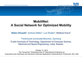 Distributed Multimodal Information Processing Group                      Technische Universität München




                            MobiliNet:
              A Social Network for Optimized Mobility

               Stefan Diewald1, Andreas Möller1, Luis Roalter1, Matthias Kranz2

                                   1Technische
                                      Universität München, Germany
             2Luleå University of Technology, Department of Computer Science,

                     Electrical and Space Engineering, Luleå, Sweden

                                            October 17, 2012
                    The “Social Car” Workshop at the 4th International Conference on
 Automotive User Interfaces and Interactive Vehicular Applications (AutomotiveUI), Portsmouth, NH, USA
 