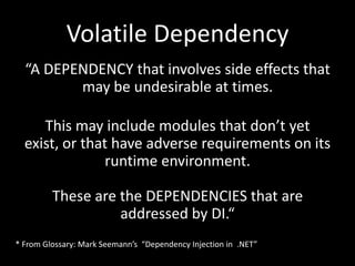 Volatile Dependency
  “A DEPENDENCY that involves side effects that
         may be undesirable at times.

     This may include modules that don’t yet
  exist, or that have adverse requirements on its
                runtime environment.

         These are the DEPENDENCIES that are
                   addressed by DI.“
* From Glossary: Mark Seemann’s “Dependency Injection in .NET”
 