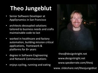 Theo Jungeblut
• Senior Software Developer at
  AppDynamics in San Francisco
• architects decoupled solutions
  tailored to business needs and crafts
  maintainable code to last
• worked in healthcare and factory
  automation, building mission critical
  applications, framework &
  platforms for 8+ years
                                             theo@designitright.net
• degree in Software Engineering
  and Network Communications                 www.designitright.net
                                             www.speakerrate.com/theoj
• enjoys cycling, running and eating
                                          www. slideshare.net/theojungeblut
 
