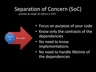 Separation of Concern (SoC)
          probably by Edsger W. Dijkstra in 1974




                           • Focus on purpose of your code
                           • Know only the contracts of the
Execu
        You code
                             dependencies
  te
                           • No need to know
                             implementations
                           • No need to handle lifetime of
                             the dependencies
 