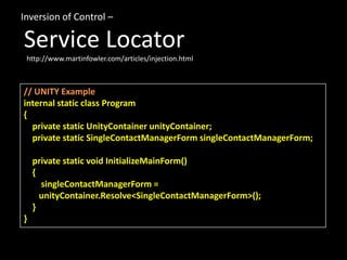 Inversion of Control –

Service Locator
 http://www.martinfowler.com/articles/injection.html



// UNITY Example
internal static class Program
{
  private static UnityContainer unityContainer;
  private static SingleContactManagerForm singleContactManagerForm;

    private static void InitializeMainForm()
    {
      singleContactManagerForm =
      unityContainer.Resolve<SingleContactManagerForm>();
    }
}
 