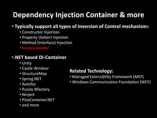 Dependency Injection Container & more
• Typically support all types of Inversion of Control mechanisms
   • Constructor Injection
   • Property (Setter) Injection
   • Method (Interface) Injection
   • Service Locator

•.NET based DI-Container
   • Unity
   • Castle Windsor
   • StructureMap
                               Related Technology:
   • Spring.NET                • Managed Extensibility Framework (MEF)
   • Autofac                   • Windows Communication Foundation (WCF)
   • Puzzle.Nfactory
   • Ninject
   • PicoContainer.NET
   • and more
 