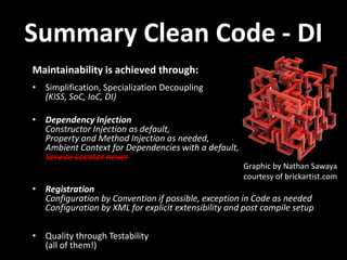 Summary Clean Code - DI
Maintainability is achieved through:
• Simplification, Specialization Decoupling
  (KISS, SoC, IoC, DI)

• Dependency Injection
  Constructor Injection as default,
  Property and Method Injection as needed,
  Ambient Context for Dependencies with a default,
  Service Locator never
                                                      Graphic by Nathan Sawaya
                                                      courtesy of brickartist.com
• Registration
  Configuration by Convention if possible, exception in Code as needed
  Configuration by XML for explicit extensibility and post compile setup

• Quality through Testability
  (all of them!)
 