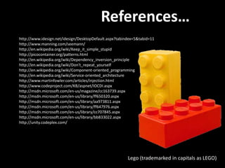 References…
http://www.idesign.net/idesign/DesktopDefault.aspx?tabindex=5&tabid=11
http://www.manning.com/seemann/
http://en.wikipedia.org/wiki/Keep_it_simple_stupid
http://picocontainer.org/patterns.html
http://en.wikipedia.org/wiki/Dependency_inversion_principle
http://en.wikipedia.org/wiki/Don't_repeat_yourself
http://en.wikipedia.org/wiki/Component-oriented_programming
http://en.wikipedia.org/wiki/Service-oriented_architecture
http://www.martinfowler.com/articles/injection.html
http://www.codeproject.com/KB/aspnet/IOCDI.aspx
http://msdn.microsoft.com/en-us/magazine/cc163739.aspx
http://msdn.microsoft.com/en-us/library/ff650320.aspx
http://msdn.microsoft.com/en-us/library/aa973811.aspx
http://msdn.microsoft.com/en-us/library/ff647976.aspx
http://msdn.microsoft.com/en-us/library/cc707845.aspx
http://msdn.microsoft.com/en-us/library/bb833022.aspx
http://unity.codeplex.com/




                                                        Lego (trademarked in capitals as LEGO)
 