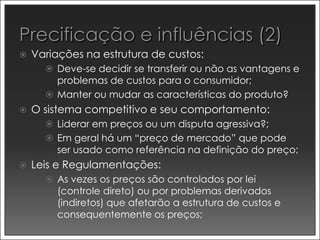    Variações na estrutura de custos:
       Deve-se decidir se transferir ou não as vantagens e
        problemas de custos para o consumidor;
       Manter ou mudar as características do produto?
   O sistema competitivo e seu comportamento:
       Liderar em preços ou um disputa agressiva?;
       Em geral há um “preço de mercado” que pode
        ser usado como referência na definição do preço;
   Leis e Regulamentações:
       As vezes os preços são controlados por lei
        (controle direto) ou por problemas derivados
        (indiretos) que afetarão a estrutura de custos e
        consequentemente os preços;
 