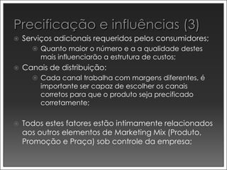    Serviços adicionais requeridos pelos consumidores;
       Quanto maior o número e a a qualidade destes
         mais influenciarão a estrutura de custos;
   Canais de distribuição:
       Cada canal trabalha com margens diferentes, é
         importante ser capaz de escolher os canais
         corretos para que o produto seja precificado
         corretamente;


   Todos estes fatores estão intimamente relacionados
    aos outros elementos de Marketing Mix (Produto,
    Promoção e Praça) sob controle da empresa;
 