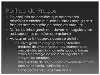    É o conjunto de decisões que determinam
    princípios e critérios que serão usados para guiar a
    fase de determinação de preço do produto;
   Define as linhas gerais que devem ser seguidas nas
    seubsequentes decisões operacionais;
   Ao usar estas linhas gerais pode-se definir:
       O nível geral de preços para os diferentes
        produtos de uma empresa (posicinamento de
        preços) – isto está intimamente ligado à fatores
        como a estratégia básica a ser seguida e a
        imagem da empresa;
       Variabilidade do preço: como irá variar de acordo
        com a economia, a inflação, etc;
       Conexão dos preços as fases do CVP;
 