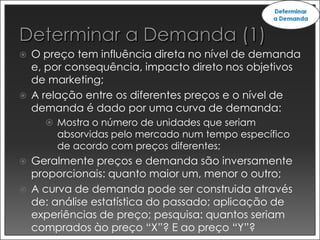    O preço tem influência direta no nível de demanda
    e, por consequência, impacto direto nos objetivos
    de marketing;
   A relação entre os diferentes preços e o nível de
    demanda é dado por uma curva de demanda:
       Mostra o número de unidades que seriam
        absorvidas pelo mercado num tempo específico
        de acordo com preços diferentes;
   Geralmente preços e demanda são inversamente
    proporcionais: quanto maior um, menor o outro;
   A curva de demanda pode ser construida através
    de: análise estatística do passado; aplicação de
    experiências de preço; pesquisa: quantos seriam
    comprados ào preço “X”? E ao preço “Y”?
 
