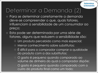    Para se determinar corretamente a demanda
    deve-se compreender o que, quais fatores,
    influenciam a sensibilidade de um consumidor ao
    preço;
   Esta pode ser determinada por uma série de
    fatores, alguns que reduzem a sensibilidade são:
       Um produto percebido como mais especial;
       Menor conhecimento sobre substitutos;
       É difícil para o comprador comprar a qualidade
        do produto com a dos substitutos;
       O gasto é pequeno quando comparado ao
        volume de dinheiro do qual o comprador dispõe;
       O gasto é pequeno quando comparado com o
        custo do produto final como um todo;
 